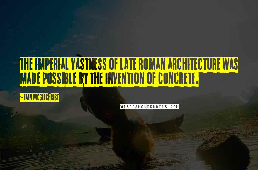 Iain McGilchrist Quotes: The imperial vastness of late Roman architecture was made possible by the invention of concrete.
