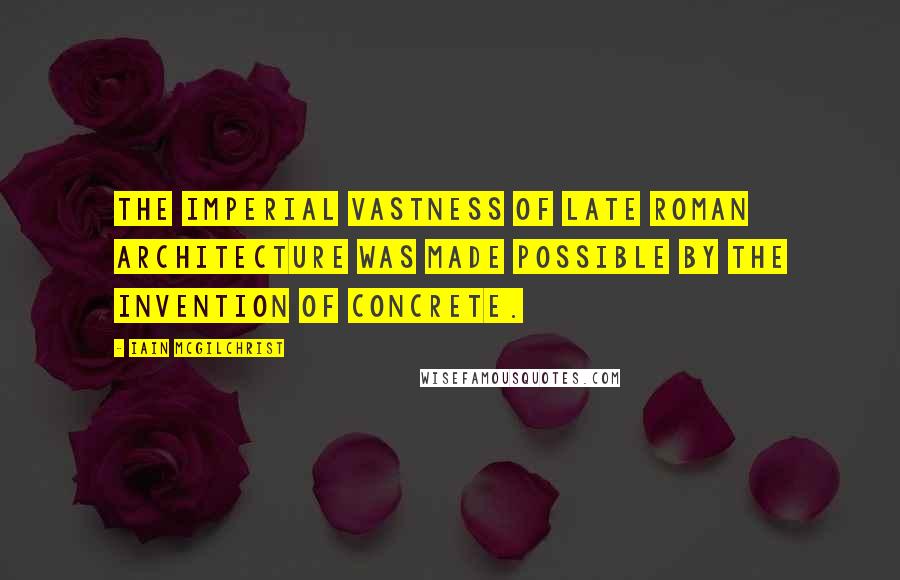 Iain McGilchrist Quotes: The imperial vastness of late Roman architecture was made possible by the invention of concrete.