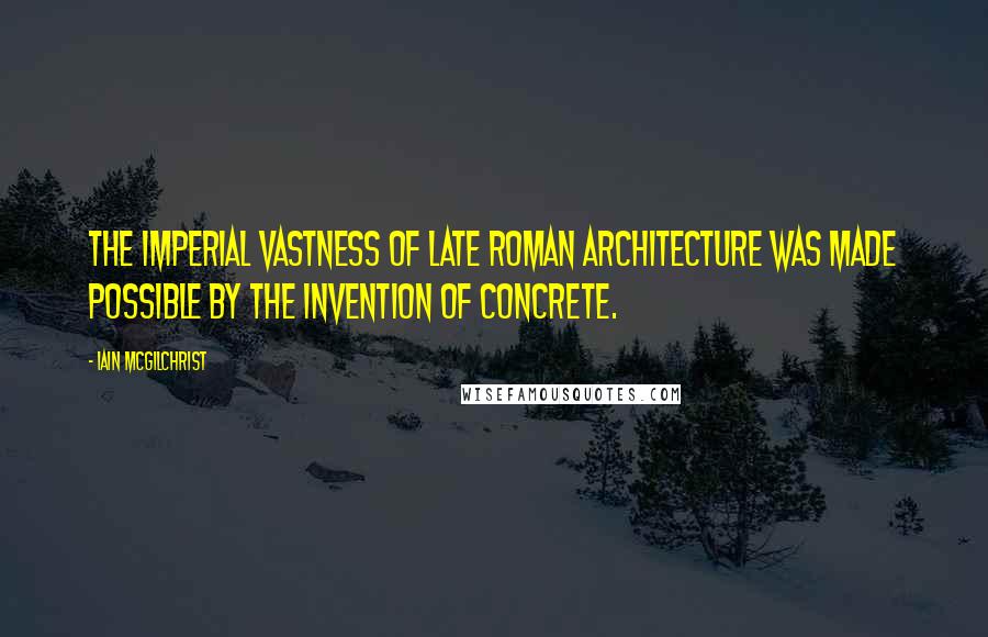 Iain McGilchrist Quotes: The imperial vastness of late Roman architecture was made possible by the invention of concrete.