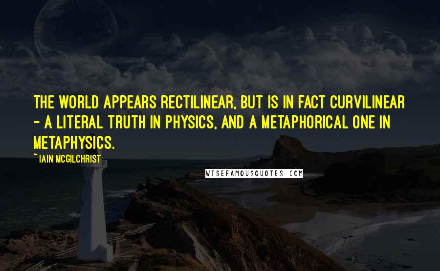 Iain McGilchrist Quotes: The world appears rectilinear, but is in fact curvilinear - a literal truth in physics, and a metaphorical one in metaphysics.