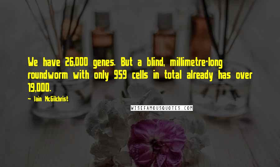 Iain McGilchrist Quotes: We have 26,000 genes. But a blind, millimetre-long roundworm with only 959 cells in total already has over 19,000.