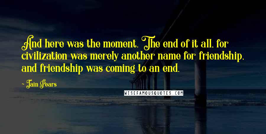Iain Pears Quotes: And here was the moment. The end of it all, for civilization was merely another name for friendship, and friendship was coming to an end.