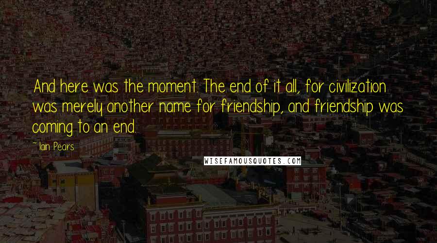 Iain Pears Quotes: And here was the moment. The end of it all, for civilization was merely another name for friendship, and friendship was coming to an end.