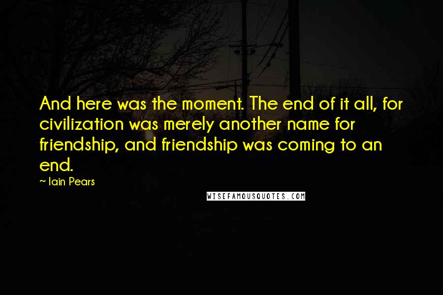 Iain Pears Quotes: And here was the moment. The end of it all, for civilization was merely another name for friendship, and friendship was coming to an end.