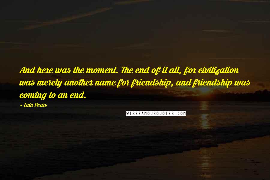 Iain Pears Quotes: And here was the moment. The end of it all, for civilization was merely another name for friendship, and friendship was coming to an end.