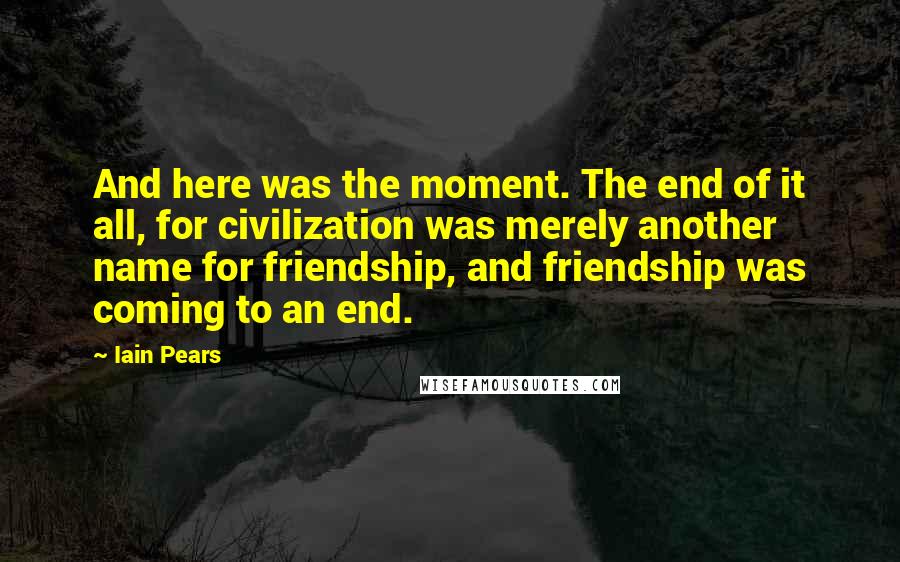 Iain Pears Quotes: And here was the moment. The end of it all, for civilization was merely another name for friendship, and friendship was coming to an end.