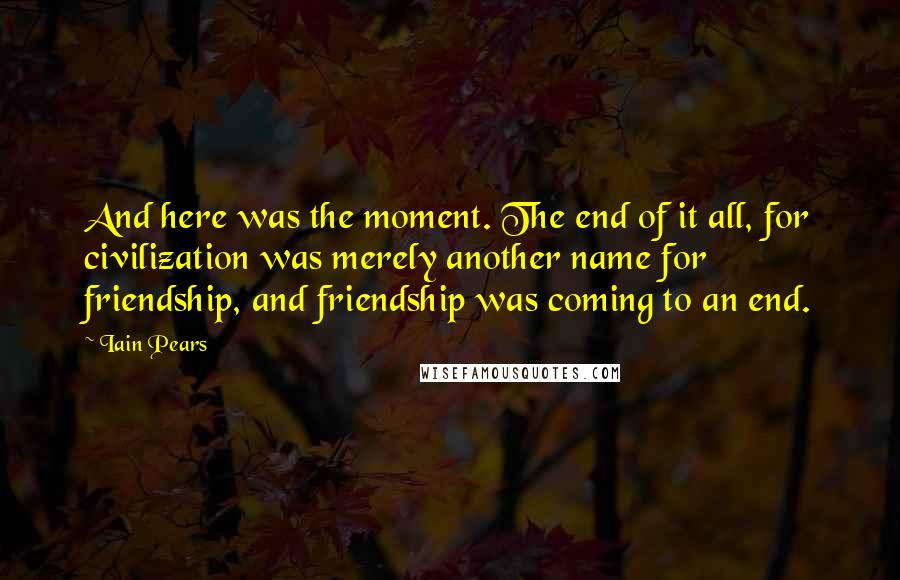 Iain Pears Quotes: And here was the moment. The end of it all, for civilization was merely another name for friendship, and friendship was coming to an end.