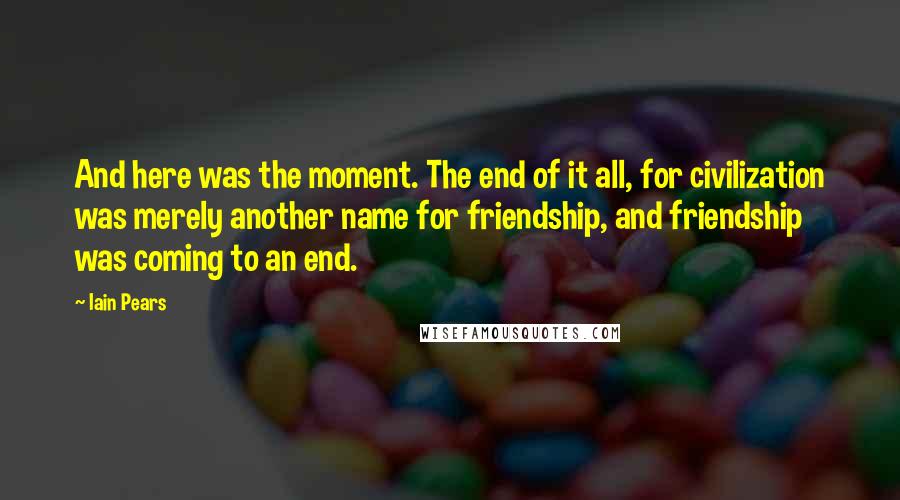 Iain Pears Quotes: And here was the moment. The end of it all, for civilization was merely another name for friendship, and friendship was coming to an end.