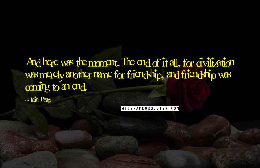 Iain Pears Quotes: And here was the moment. The end of it all, for civilization was merely another name for friendship, and friendship was coming to an end.