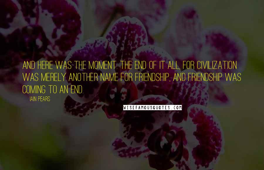 Iain Pears Quotes: And here was the moment. The end of it all, for civilization was merely another name for friendship, and friendship was coming to an end.