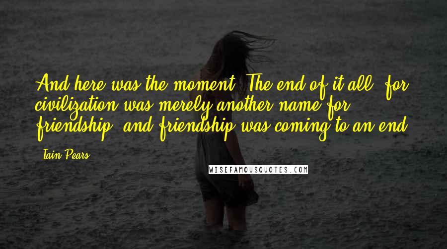 Iain Pears Quotes: And here was the moment. The end of it all, for civilization was merely another name for friendship, and friendship was coming to an end.