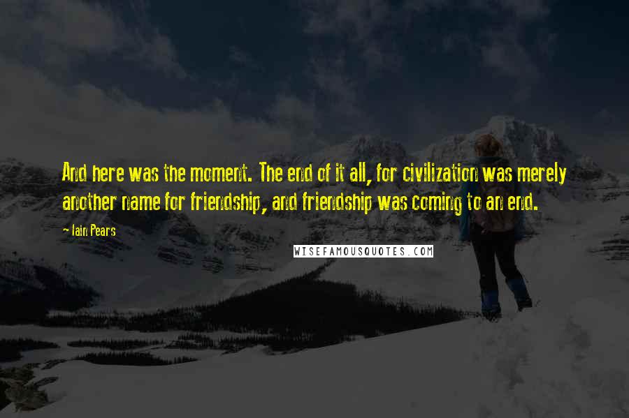 Iain Pears Quotes: And here was the moment. The end of it all, for civilization was merely another name for friendship, and friendship was coming to an end.