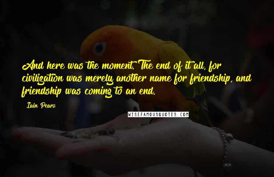 Iain Pears Quotes: And here was the moment. The end of it all, for civilization was merely another name for friendship, and friendship was coming to an end.
