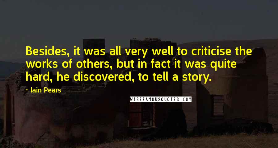 Iain Pears Quotes: Besides, it was all very well to criticise the works of others, but in fact it was quite hard, he discovered, to tell a story.