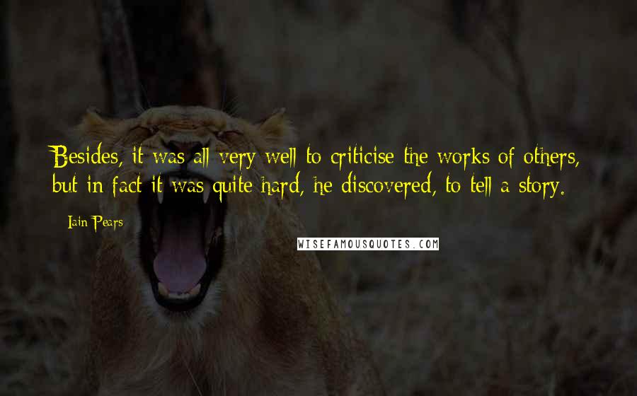 Iain Pears Quotes: Besides, it was all very well to criticise the works of others, but in fact it was quite hard, he discovered, to tell a story.