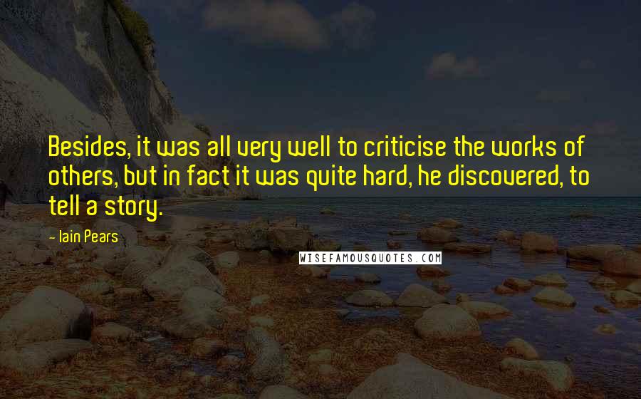 Iain Pears Quotes: Besides, it was all very well to criticise the works of others, but in fact it was quite hard, he discovered, to tell a story.