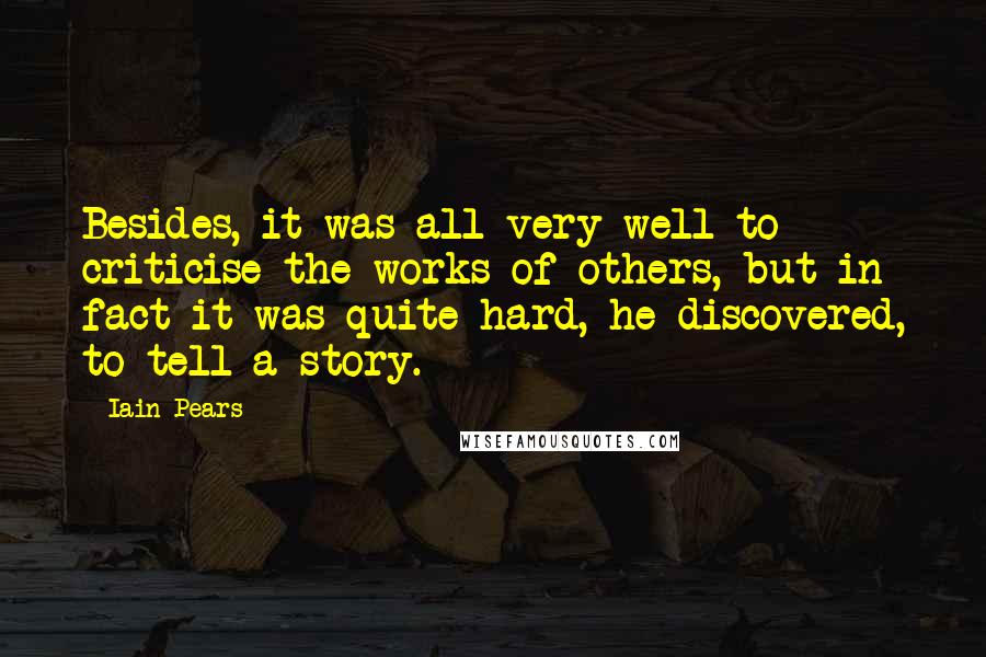 Iain Pears Quotes: Besides, it was all very well to criticise the works of others, but in fact it was quite hard, he discovered, to tell a story.