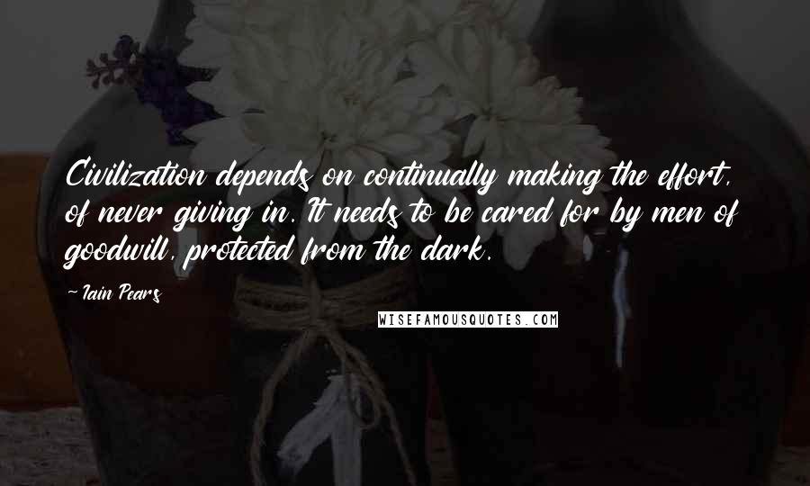 Iain Pears Quotes: Civilization depends on continually making the effort, of never giving in. It needs to be cared for by men of goodwill, protected from the dark.