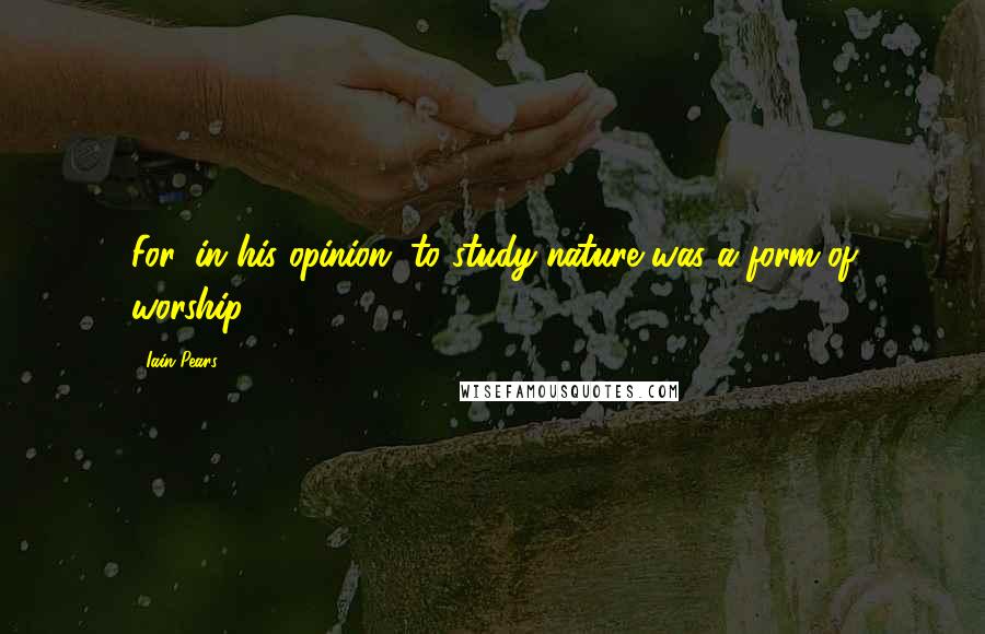 Iain Pears Quotes: For, in his opinion, to study nature was a form of worship.