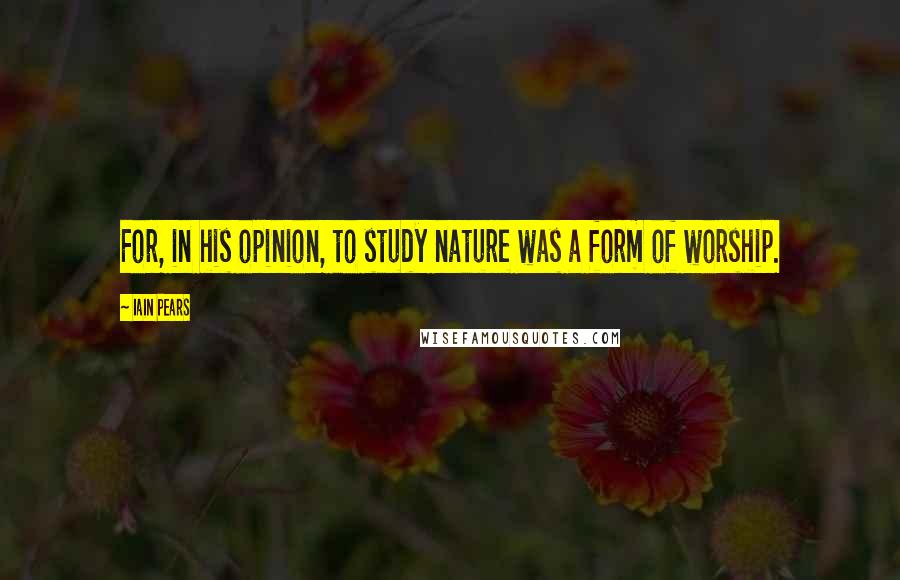 Iain Pears Quotes: For, in his opinion, to study nature was a form of worship.