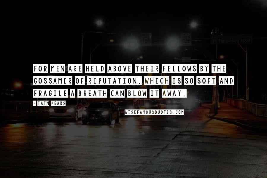 Iain Pears Quotes: For men are held above their fellows by the gossamer of reputation, which is so soft and fragile a breath can blow it away.