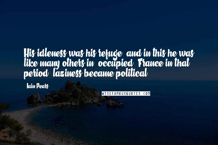 Iain Pears Quotes: His idleness was his refuge, and in this he was like many others in [occupied] France in that period; laziness became political.
