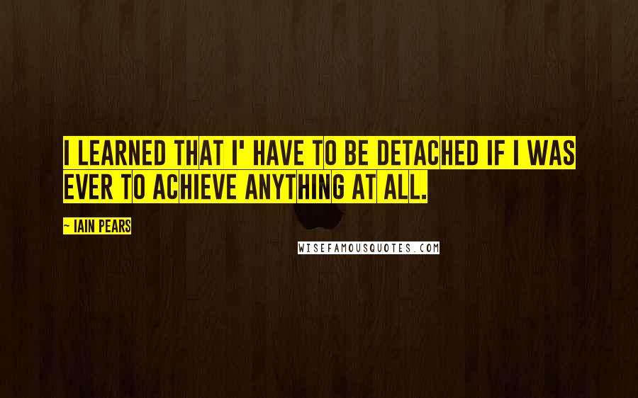 Iain Pears Quotes: I learned that I' have to be detached if I was ever to achieve anything at all.