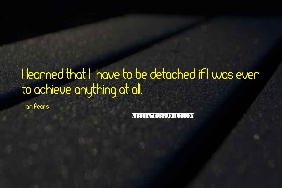 Iain Pears Quotes: I learned that I' have to be detached if I was ever to achieve anything at all.