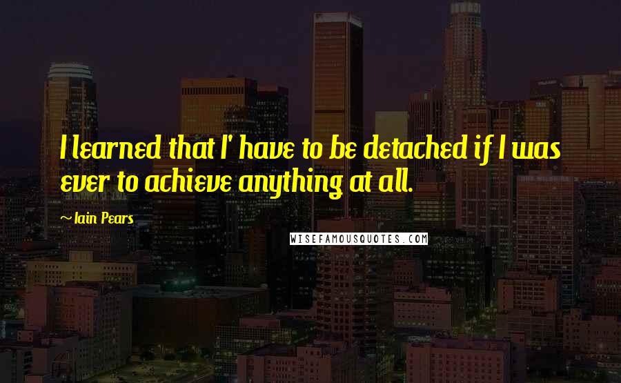 Iain Pears Quotes: I learned that I' have to be detached if I was ever to achieve anything at all.