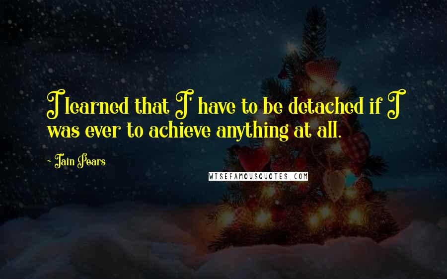 Iain Pears Quotes: I learned that I' have to be detached if I was ever to achieve anything at all.