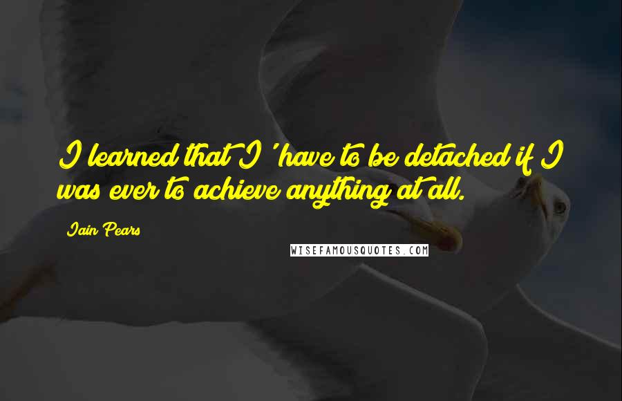 Iain Pears Quotes: I learned that I' have to be detached if I was ever to achieve anything at all.