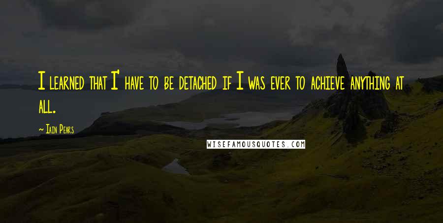 Iain Pears Quotes: I learned that I' have to be detached if I was ever to achieve anything at all.