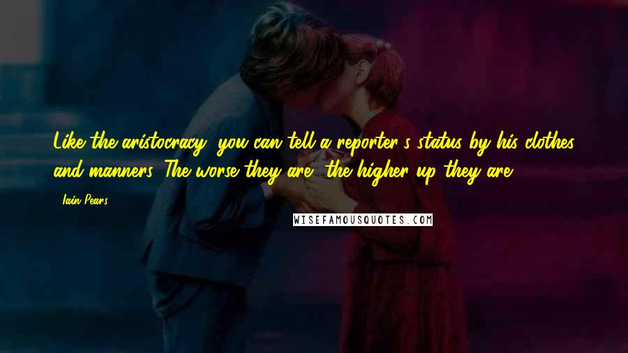 Iain Pears Quotes: Like the aristocracy, you can tell a reporter's status by his clothes and manners. The worse they are, the higher up they are,
