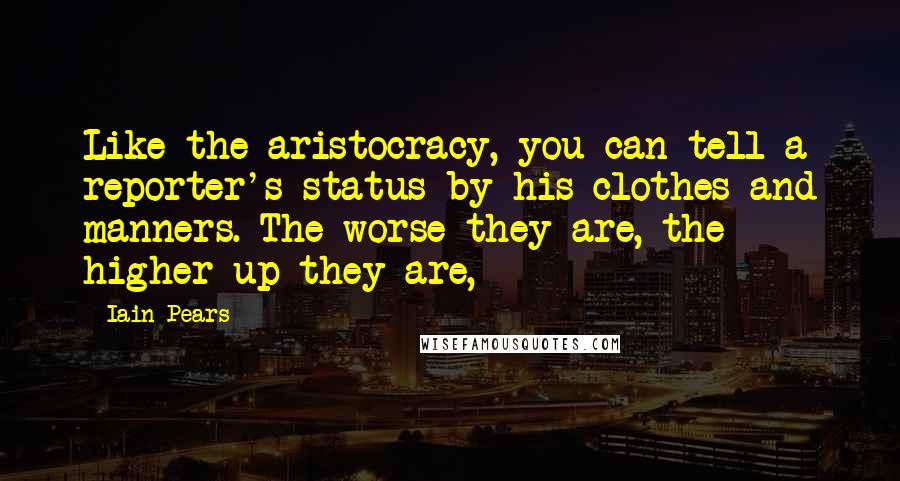 Iain Pears Quotes: Like the aristocracy, you can tell a reporter's status by his clothes and manners. The worse they are, the higher up they are,