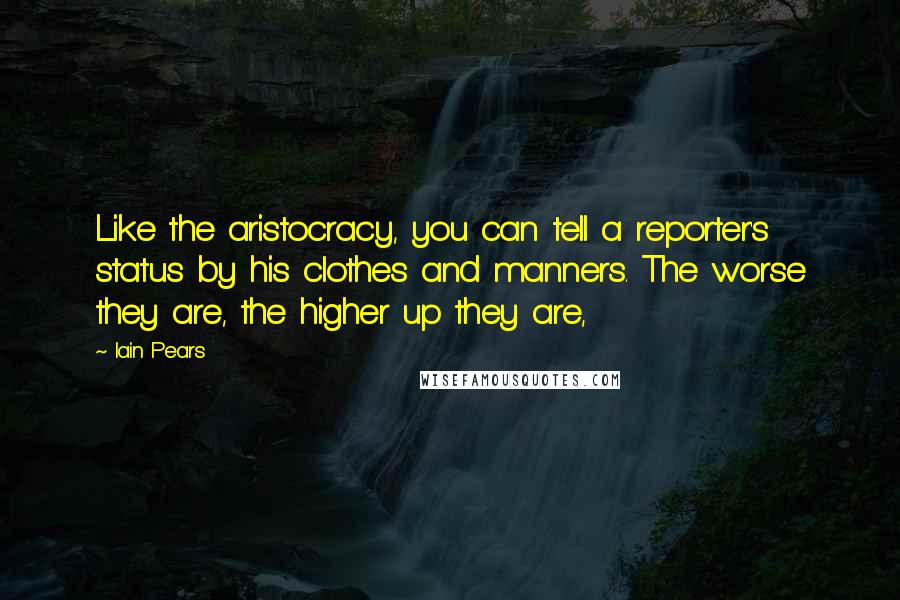 Iain Pears Quotes: Like the aristocracy, you can tell a reporter's status by his clothes and manners. The worse they are, the higher up they are,