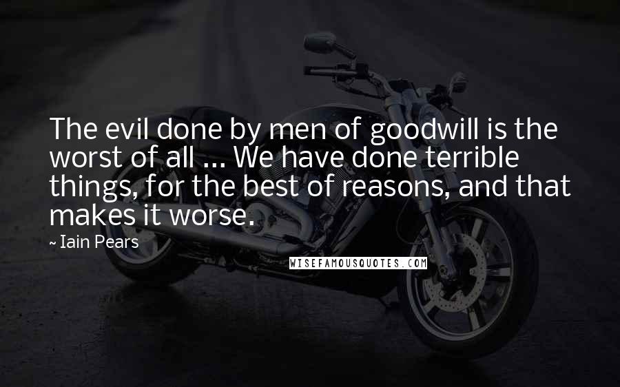 Iain Pears Quotes: The evil done by men of goodwill is the worst of all ... We have done terrible things, for the best of reasons, and that makes it worse.