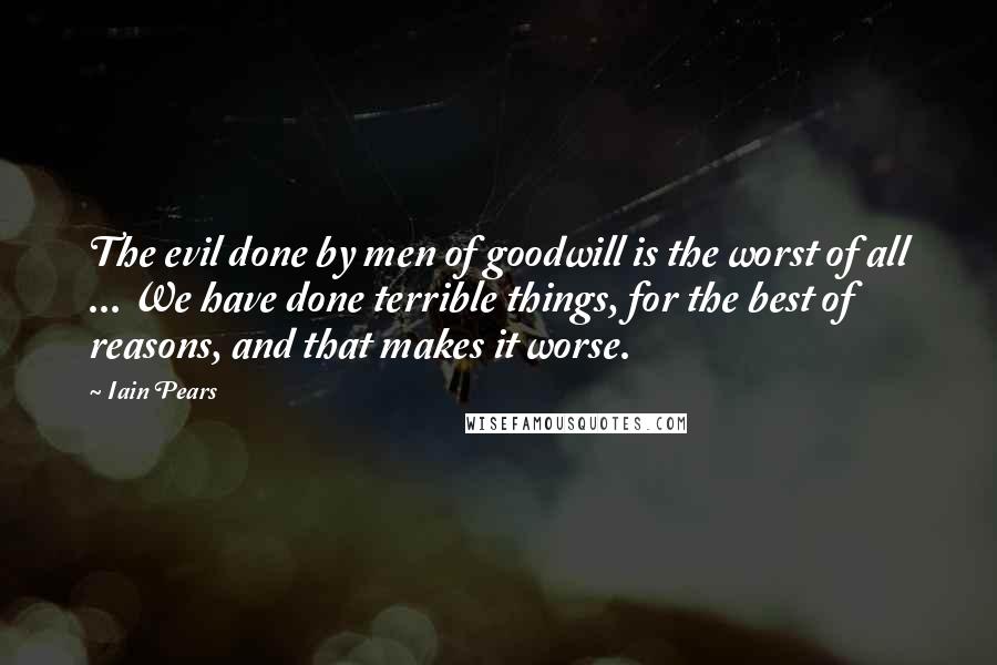 Iain Pears Quotes: The evil done by men of goodwill is the worst of all ... We have done terrible things, for the best of reasons, and that makes it worse.