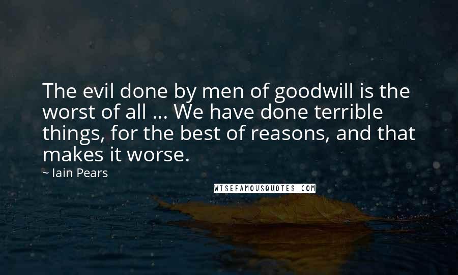 Iain Pears Quotes: The evil done by men of goodwill is the worst of all ... We have done terrible things, for the best of reasons, and that makes it worse.