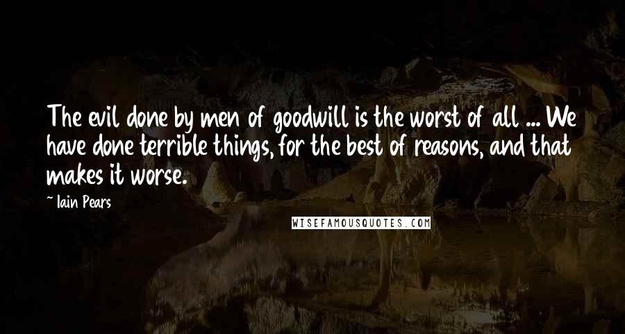 Iain Pears Quotes: The evil done by men of goodwill is the worst of all ... We have done terrible things, for the best of reasons, and that makes it worse.