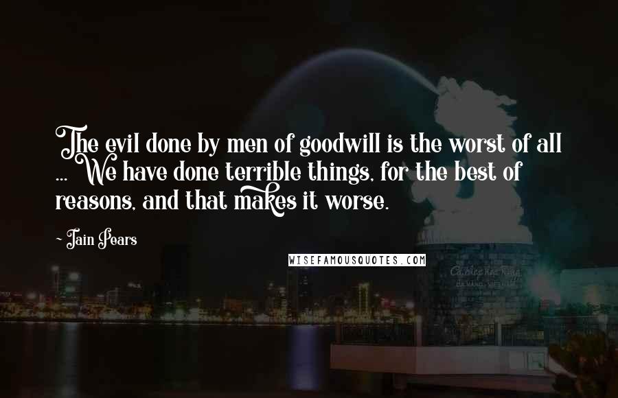 Iain Pears Quotes: The evil done by men of goodwill is the worst of all ... We have done terrible things, for the best of reasons, and that makes it worse.