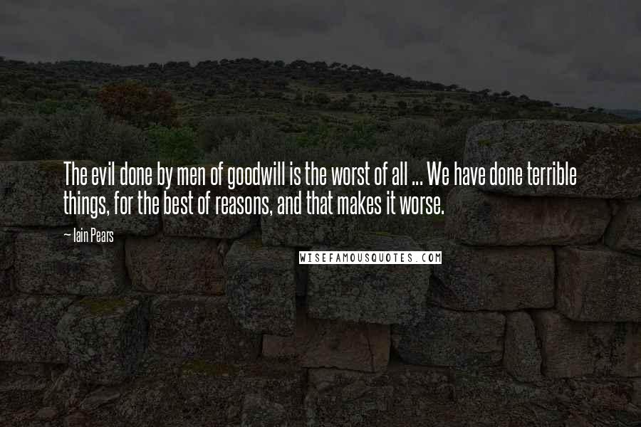 Iain Pears Quotes: The evil done by men of goodwill is the worst of all ... We have done terrible things, for the best of reasons, and that makes it worse.