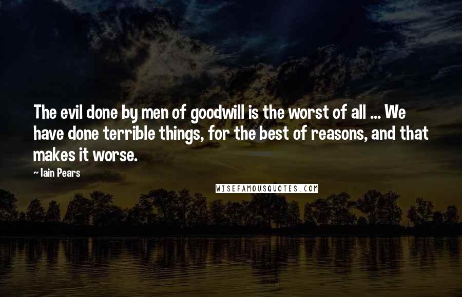 Iain Pears Quotes: The evil done by men of goodwill is the worst of all ... We have done terrible things, for the best of reasons, and that makes it worse.