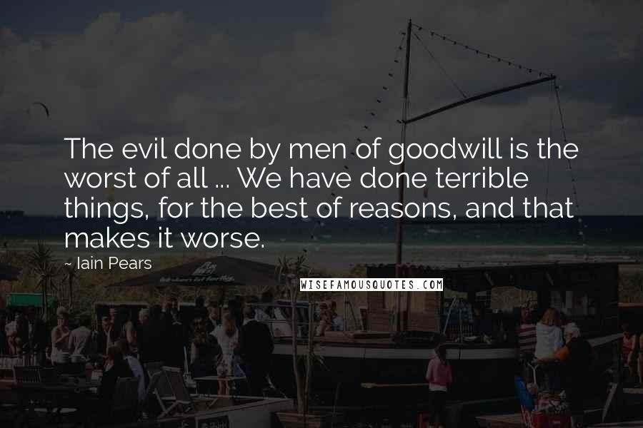 Iain Pears Quotes: The evil done by men of goodwill is the worst of all ... We have done terrible things, for the best of reasons, and that makes it worse.