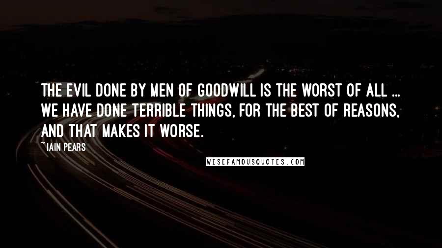 Iain Pears Quotes: The evil done by men of goodwill is the worst of all ... We have done terrible things, for the best of reasons, and that makes it worse.