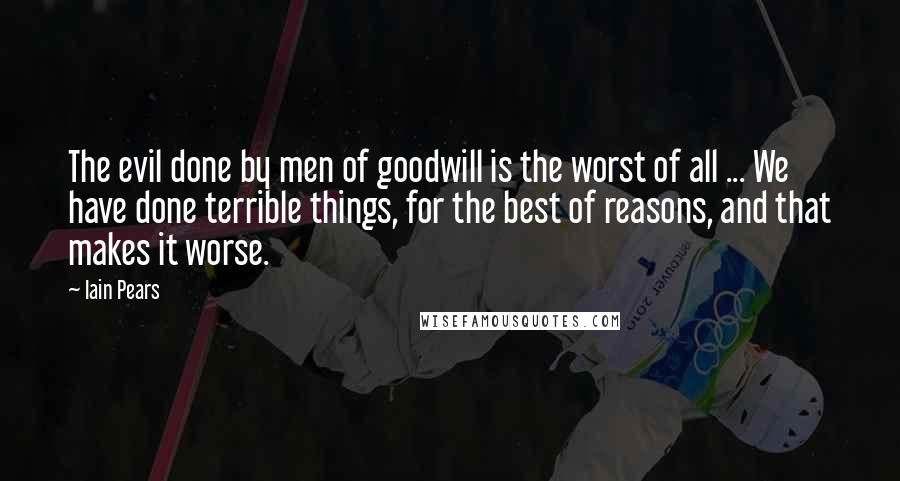 Iain Pears Quotes: The evil done by men of goodwill is the worst of all ... We have done terrible things, for the best of reasons, and that makes it worse.