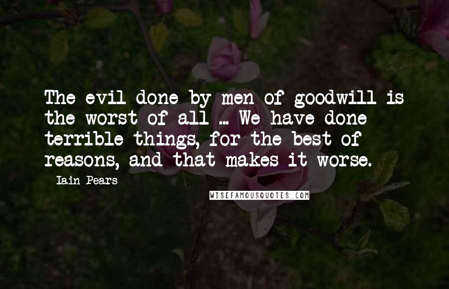 Iain Pears Quotes: The evil done by men of goodwill is the worst of all ... We have done terrible things, for the best of reasons, and that makes it worse.