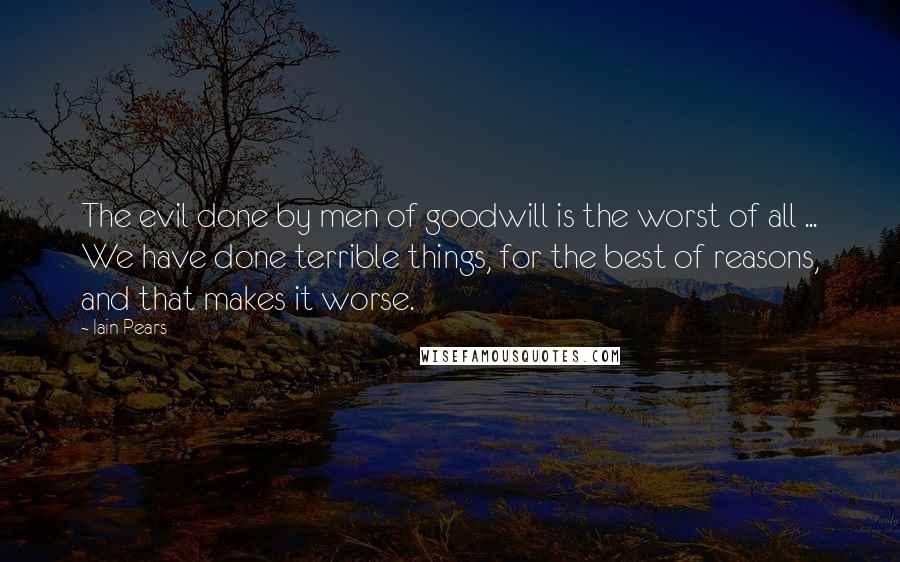 Iain Pears Quotes: The evil done by men of goodwill is the worst of all ... We have done terrible things, for the best of reasons, and that makes it worse.
