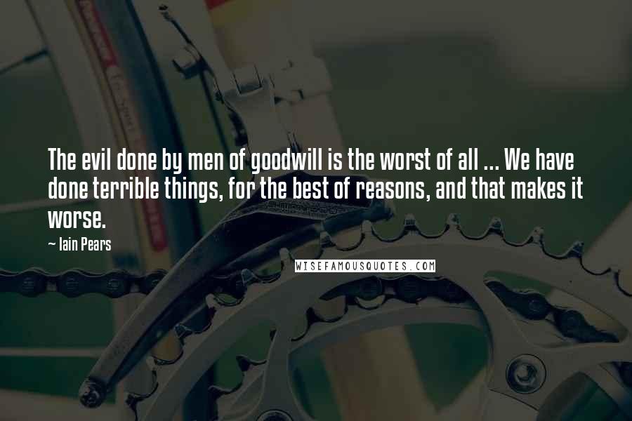 Iain Pears Quotes: The evil done by men of goodwill is the worst of all ... We have done terrible things, for the best of reasons, and that makes it worse.