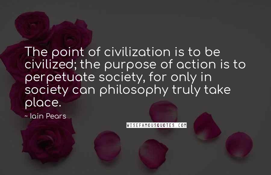 Iain Pears Quotes: The point of civilization is to be civilized; the purpose of action is to perpetuate society, for only in society can philosophy truly take place.