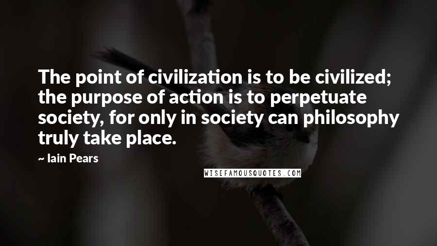 Iain Pears Quotes: The point of civilization is to be civilized; the purpose of action is to perpetuate society, for only in society can philosophy truly take place.